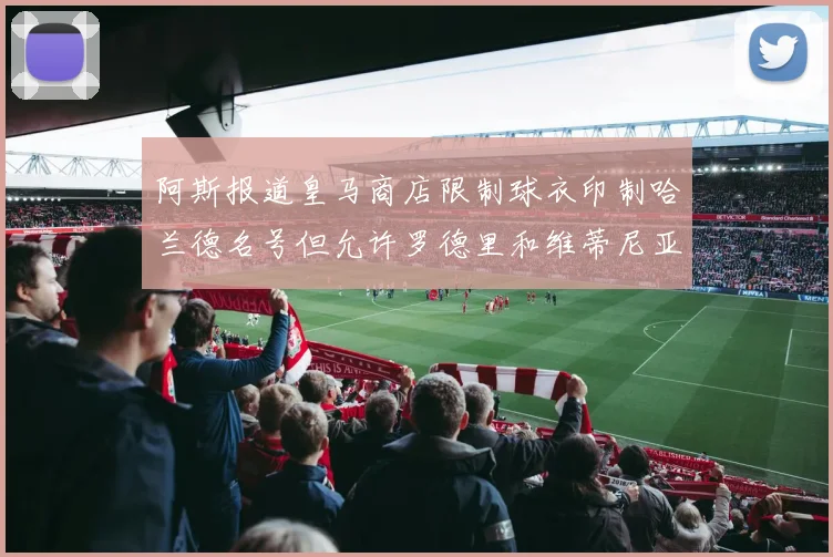 阿斯报道皇马商店限制球衣印制哈兰德名号但允许罗德里和维蒂尼亚印制