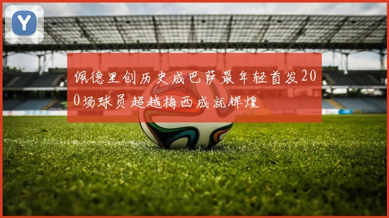 佩德里创历史成巴萨最年轻首发200场球员超越梅西成就辉煌