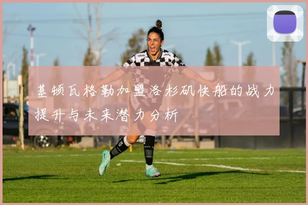 基顿瓦格勒加盟洛杉矶快船的战力提升与未来潜力分析