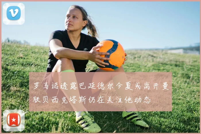 罗马诺透露巴延德尔今夏或离开曼联贝西克塔斯仍在关注他动态