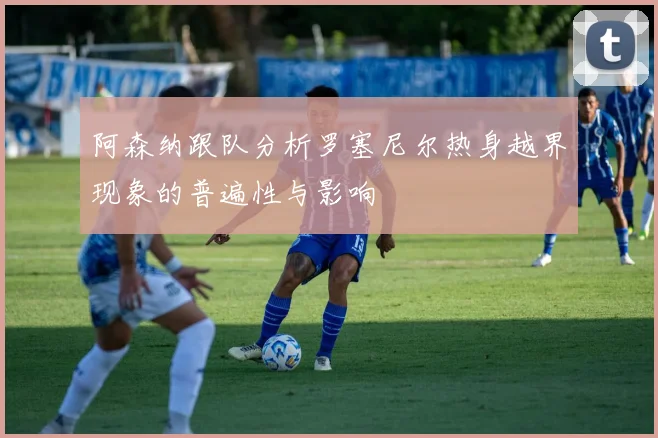 阿森纳跟队分析罗塞尼尔热身越界现象的普遍性与影响