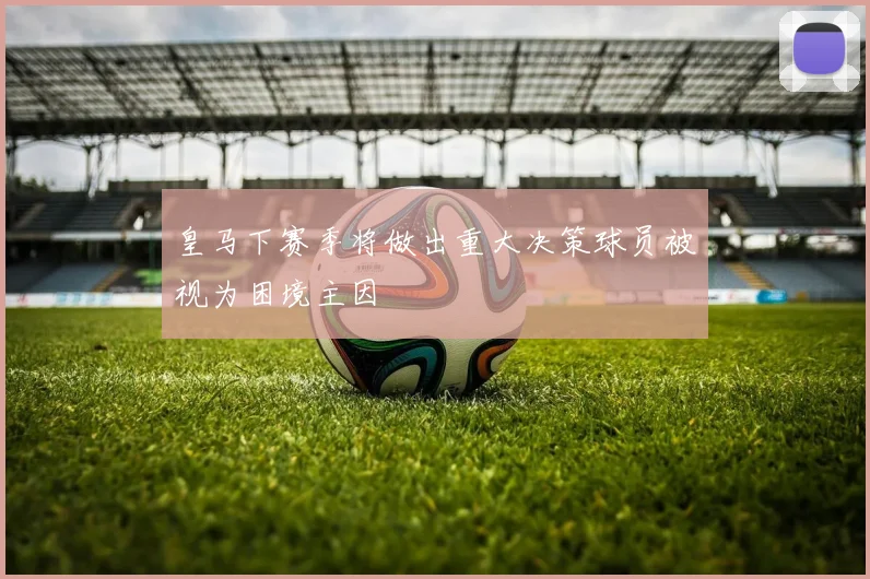 皇马下赛季将做出重大决策球员被视为困境主因