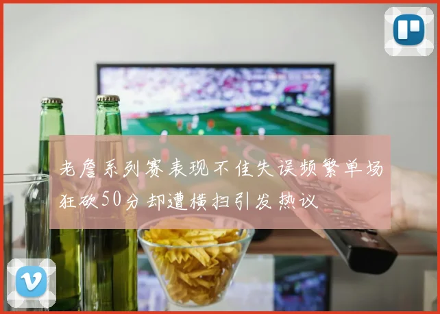 老詹系列赛表现不佳失误频繁单场狂砍50分却遭横扫引发热议