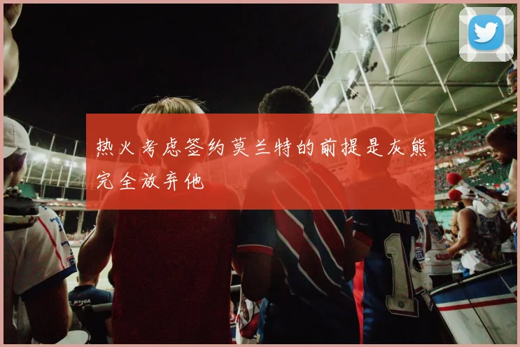 热火考虑签约莫兰特的前提是灰熊完全放弃他