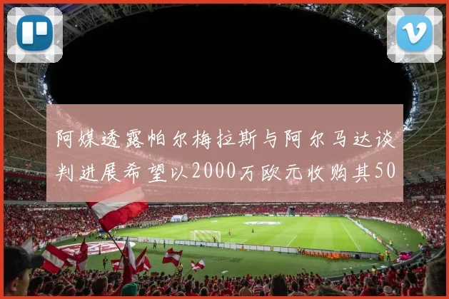 阿媒透露帕尔梅拉斯与阿尔马达谈判进展希望以2000万欧元收购其50所有权