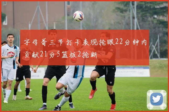 字母哥三节打卡表现抢眼22分钟内贡献21分5篮板2抢断