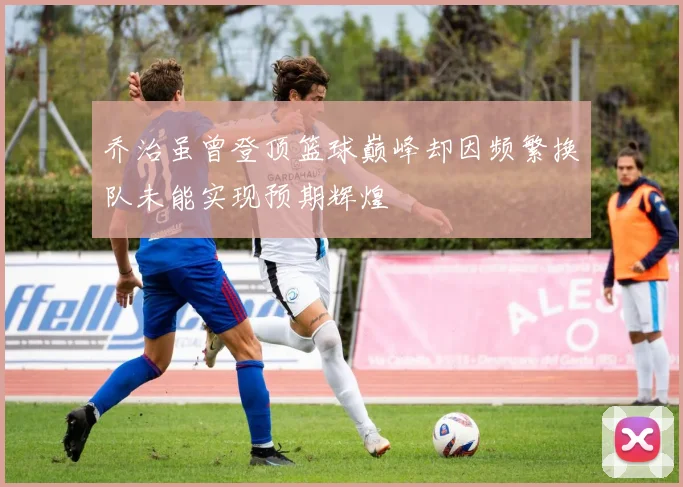 乔治虽曾登顶篮球巅峰却因频繁换队未能实现预期辉煌