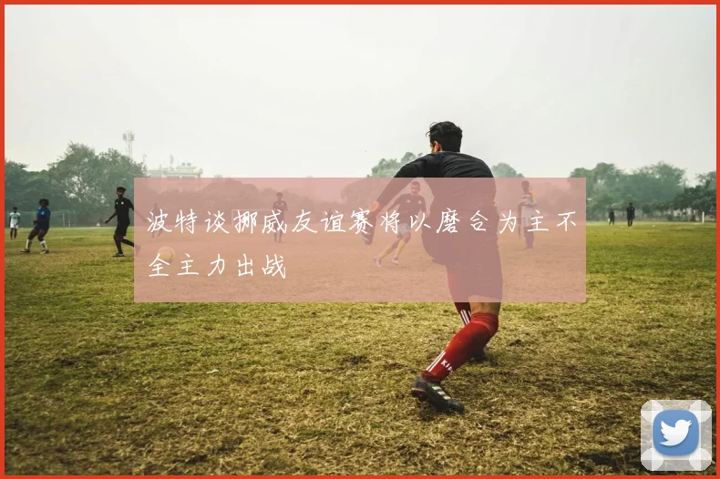 波特谈挪威友谊赛将以磨合为主不全主力出战