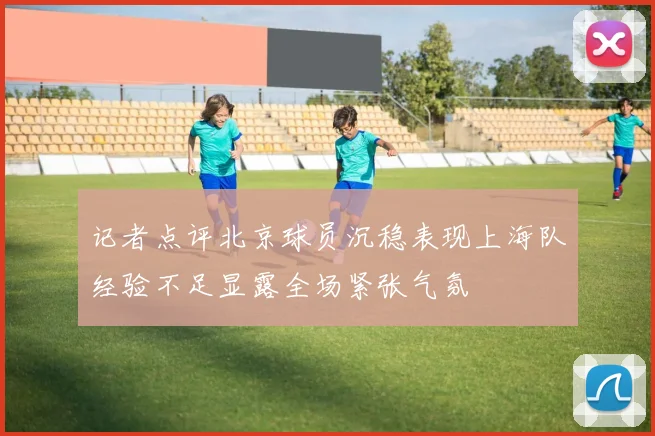 记者点评北京球员沉稳表现上海队经验不足显露全场紧张气氛