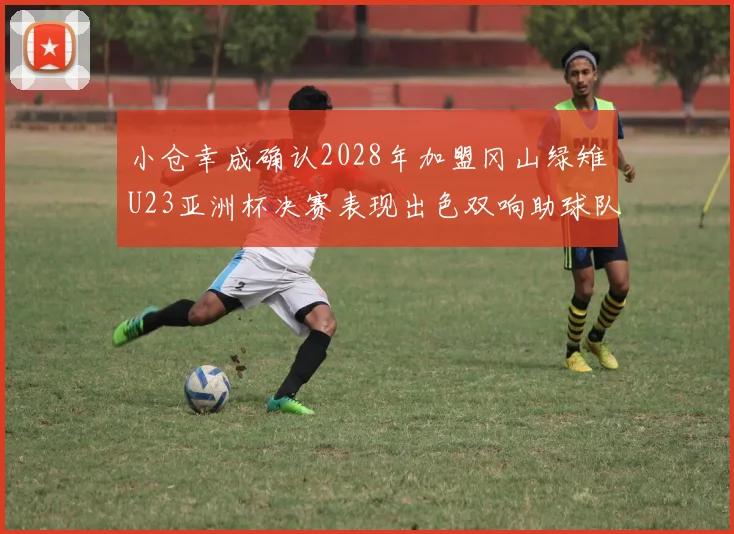 小仓幸成确认2028年加盟冈山绿雉U23亚洲杯决赛表现出色双响助球队夺冠