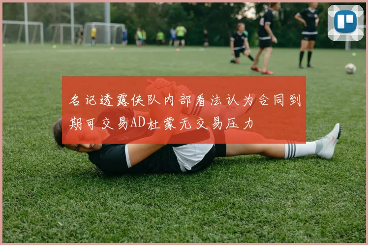 名记透露侠队内部看法认为合同到期可交易AD杜蒙无交易压力