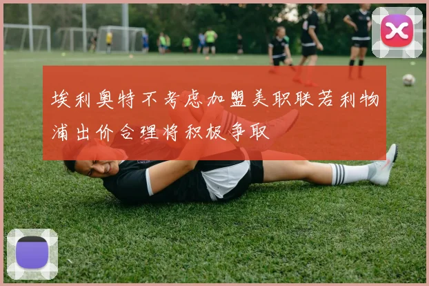 埃利奥特不考虑加盟美职联若利物浦出价合理将积极争取