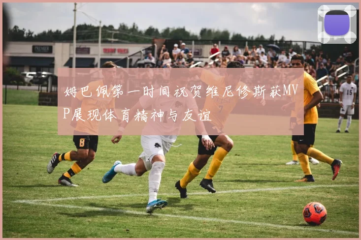 姆巴佩第一时间祝贺维尼修斯获MVP展现体育精神与友谊