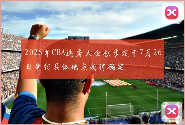2026年CBA选秀大会初步定于7月26日举行具体地点尚待确定