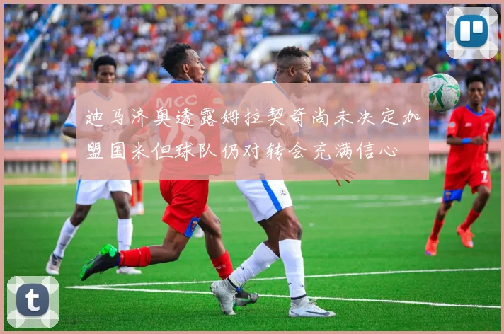 迪马济奥透露姆拉契奇尚未决定加盟国米但球队仍对转会充满信心