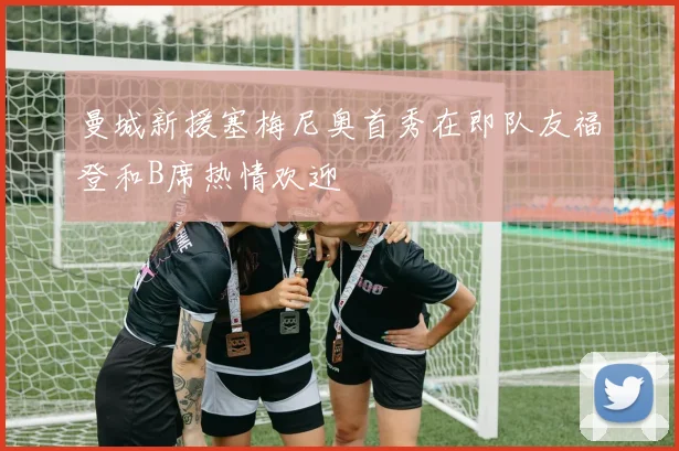 曼城新援塞梅尼奥首秀在即队友福登和B席热情欢迎