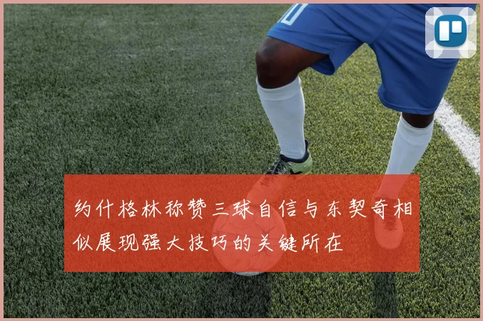 约什格林称赞三球自信与东契奇相似展现强大技巧的关键所在