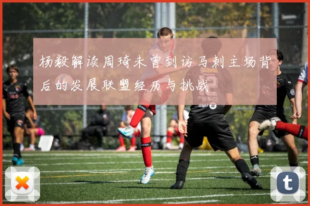 杨毅解读周琦未曾到访马刺主场背后的发展联盟经历与挑战