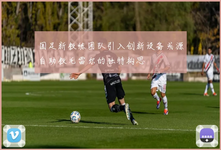 国足新教练团队引入创新设备或源自助教毛雷尔的独特构思