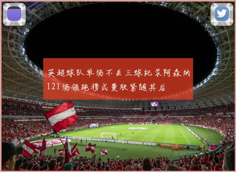 英超球队单场不丢三球纪录阿森纳121场领跑穆式曼联紧随其后