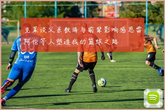 克莱谈父亲教诲与前辈影响感恩雷阿伦等人塑造我的篮球之路