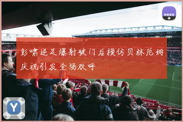 彭啸逆足爆射破门后模仿贝林厄姆庆祝引发全场欢呼