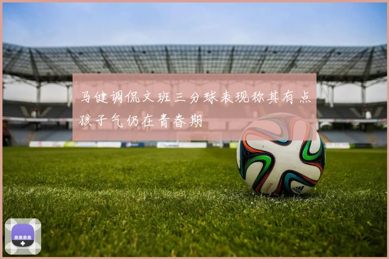 马健调侃文班三分球表现称其有点孩子气仍在青春期