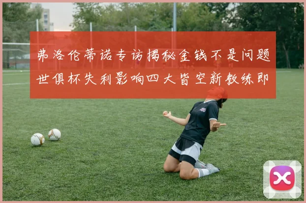 弗洛伦蒂诺专访揭秘金钱不是问题世俱杯失利影响四大皆空新教练即将到来