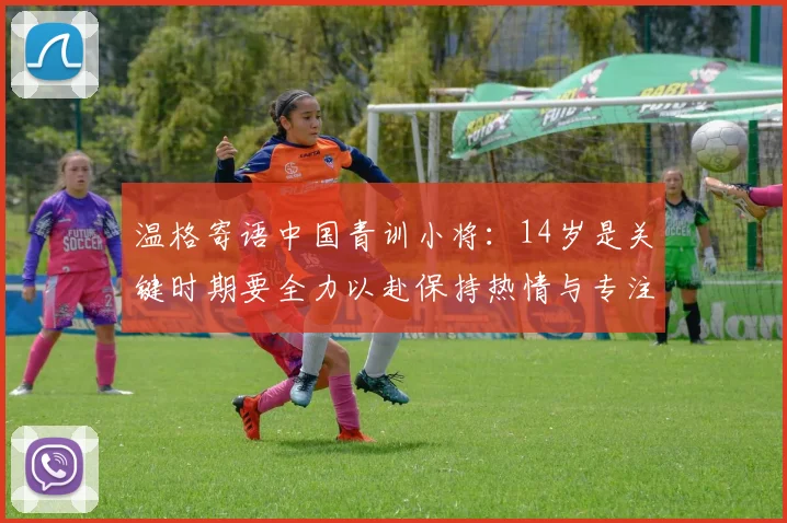 温格寄语中国青训小将：14岁是关键时期要全力以赴保持热情与专注