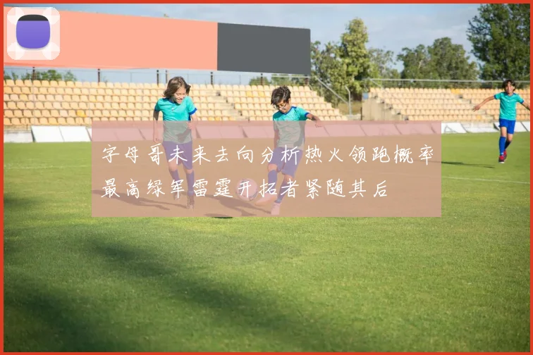 字母哥未来去向分析热火领跑概率最高绿军雷霆开拓者紧随其后