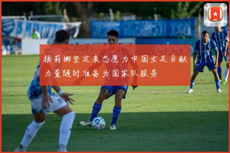 杨莉娜坚定表态愿为中国女足贡献力量随时准备为国家队服务